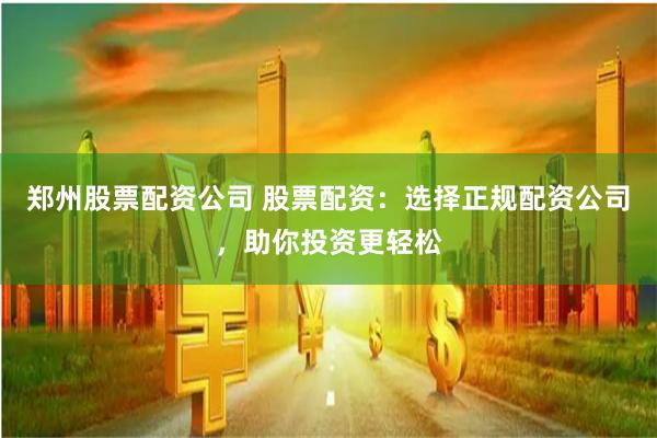 郑州股票配资公司 股票配资:选择正规配资公司,助你投资更轻松