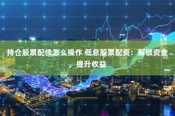 持仓股票配债怎么操作 低息股票配资:解锁资金,提升收益